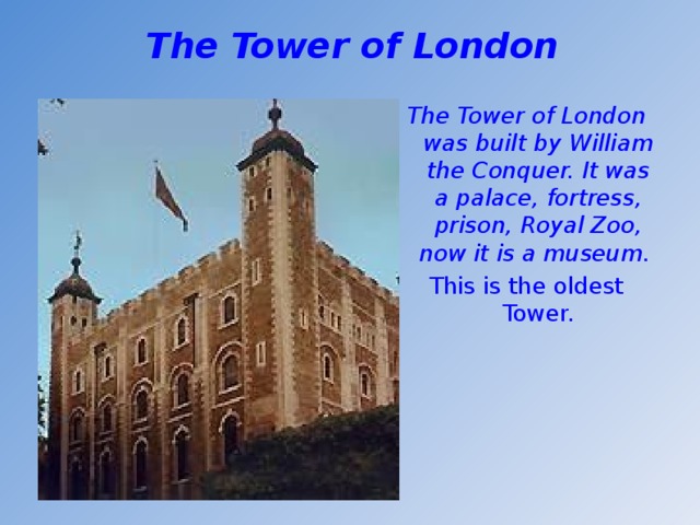 The Tower of London  The Tower of London was built by William the Conquer. It was a palace, fortress, prison, Royal Zoo, now it is a museum. This is the oldest Tower.