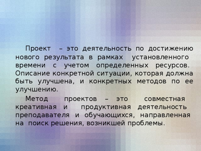 Проект – это деятельность по достижению нового результата в рамках установленного времени с учетом определенных ресурсов. Описание конкретной ситуации, которая должна быть улучшена, и конкретных методов по ее улучшению.  Метод проектов – это совместная креативная и продуктивная деятельность преподавателя и обучающихся, направленная на поиск решения, возникшей проблемы.