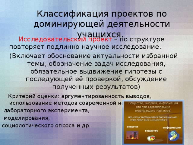 Классификация проектов по доминирующей деятельности учащихся.   Исследовательский проект – по структуре повторяет подлинно научное исследование.  (Включает обоснование актуальности избранной темы, обозначение задач исследования, обязательное выдвижение гипотезы с последующей её проверкой, обсуждение полученных результатов)  Критерий оценки: аргументированность выводов, использование методов современной науки:  лабораторного эксперимента,  моделирования, социологического опроса и др.