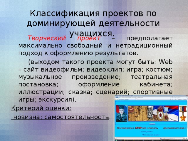 Классификация проектов по доминирующей деятельности учащихся.   Творческий проект – предполагает максимально свободный и нетрадиционный подход к оформлению результатов.    (выходом такого проекта могут быть: Web – сайт видеофильм; видеоклип; игра; костюм; музыкальное произведение; театральная постановка; оформление кабинета; иллюстрации; сказка; сценарий; спортивные игры; экскурсия). Критерий оценки:  новизна; самостоятельность .