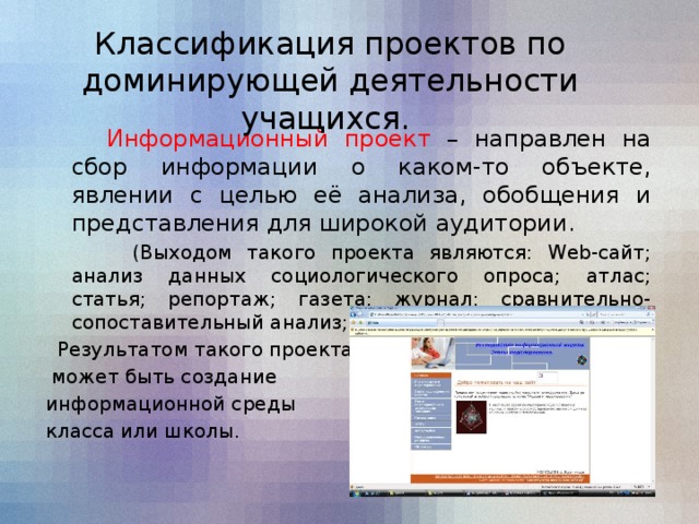 Классификация проектов по доминирующей деятельности учащихся.   Информационный проект – направлен на сбор информации о каком-то объекте, явлении с целью её анализа, обобщения и представления для широкой аудитории.    (Выходом такого проекта являются: Web-сайт; анализ данных социологического опроса; атлас; статья; репортаж; газета; журнал; сравнительно-сопоставительный анализ; справочник; презентация).  Результатом такого проекта  может быть создание информационной среды класса или школы.