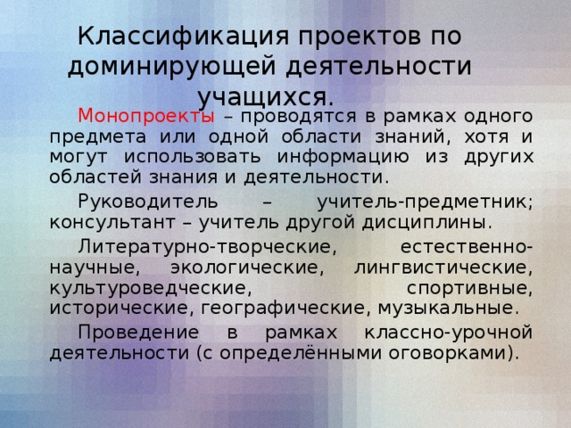 Классификация проектов по доминирующей деятельности учащихся.   Монопроекты – проводятся в рамках одного предмета или одной области знаний, хотя и могут использовать информацию из других областей знания и деятельности.   Руководитель – учитель-предметник; консультант – учитель другой дисциплины.   Литературно-творческие, естественно-научные, экологические, лингвистические, культуроведческие, спортивные, исторические, географические, музыкальные.   Проведение в рамках классно-урочной деятельности (с определёнными оговорками).