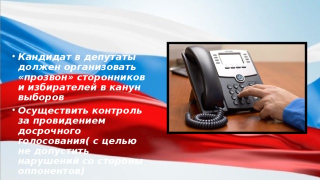 Кандидат в депутаты должен организовать «прозвон» сторонников и избирателей в канун выборов Осуществить контроль за провидением досрочного голосования( с целью не допустить нарушений со стороны оппонентов)