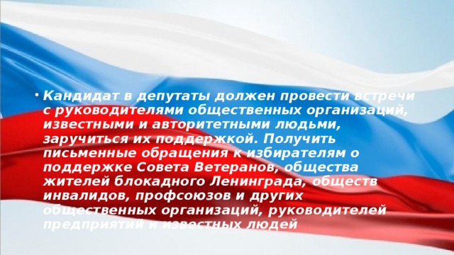 Кандидат в депутаты должен провести встречи с руководителями общественных организаций, известными и авторитетными людьми, заручиться их поддержкой. Получить письменные обращения к избирателям о поддержке Совета Ветеранов, общества жителей блокадного Ленинграда, обществ инвалидов, профсоюзов и других общественных организаций, руководителей предприятий и известных людей