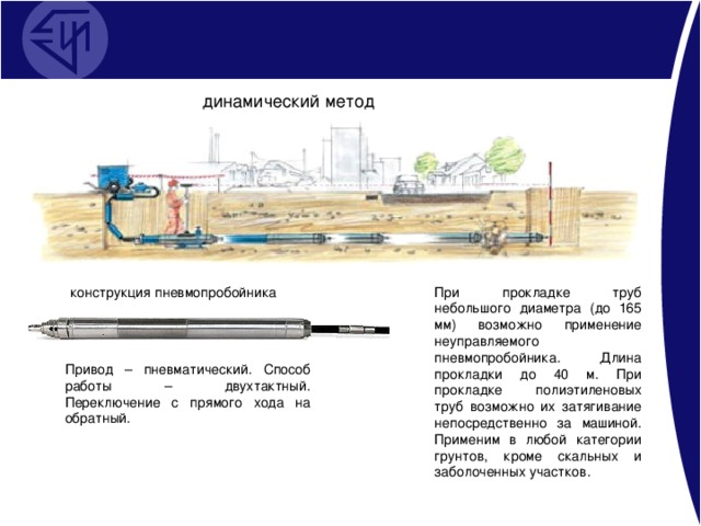 динамический метод конструкция пневмопробойника При прокладке труб небольшого диаметра (до 165 мм) возможно применение неуправляемого пневмопробойника. Длина прокладки до 40 м. При прокладке полиэтиленовых труб возможно их затягивание непосредственно за машиной. Применим в любой категории грунтов, кроме скальных и заболоченных участков. Привод – пневматический. Способ работы – двухтактный. Переключение с прямого хода на обратный.