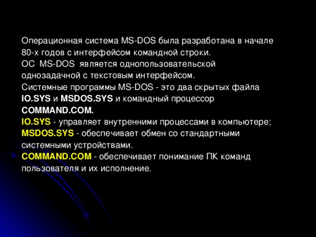 Операционная система MS - DOS была разработана в начале 80-х годов с интерфейсом командной строки. ОС MS-DOS является однопользовательской однозадачной с текстовым интерфейсом. Системные программы MS-DOS - это два скрытых файла IO.SYS и MSDOS.SYS и командный процессор COMMAND.COM. IO.SYS  - управляет внутренними процессами в компьютере; MSDOS.SYS - обеспечивает обмен со стандартными системными устройствами. COMMAND.COM  - обеспечивает понимание ПК команд пользователя и их исполнение.