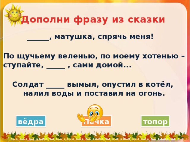 Дополни фразу из сказки ______, матушка, спрячь меня! По щучьему веленью, по моему хотенью – ступайте, _____ , сами домой...  Солдат _____ вымыл, опустил в котёл, налил воды и поставил на огонь.   Печка вёдра топор