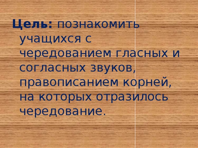 Цель: познакомить учащихся с чередованием гласных и согласных звуков, правописанием корней, на которых отразилось чередование.