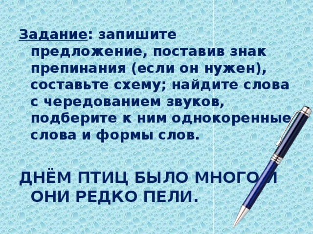 Задание : запишите предложение, поставив знак препинания (если он нужен), составьте схему; найдите слова с чередованием звуков, подберите к ним однокоренные слова и формы слов. ДНЁМ ПТИЦ БЫЛО МНОГО И ОНИ РЕДКО ПЕЛИ.