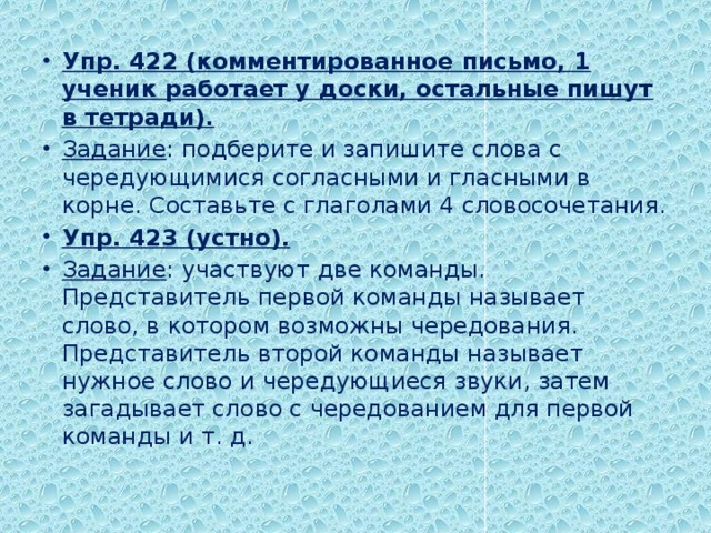 Упр. 422 (комментированное письмо, 1 ученик работает у доски, остальные пишут в тетради). Задание : подберите и запишите слова с чередующимися согласными и гласными в корне. Составьте с глаголами 4 словосочетания. Упр. 423 (устно). Задание