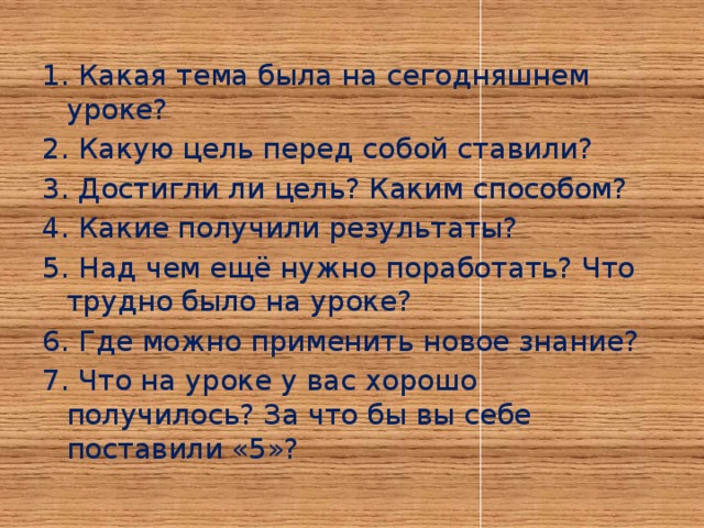 1. Какая тема была на сегодняшнем уроке? 2. Какую цель перед собой ставили? 3. Достигли ли цель? Каким способом? 4. Какие получили результаты? 5. Над чем ещё нужно поработать? Что трудно было на уроке? 6. Где можно применить новое знание? 7. Что на уроке у вас хорошо получилось? За что бы вы себе поставили «5»?