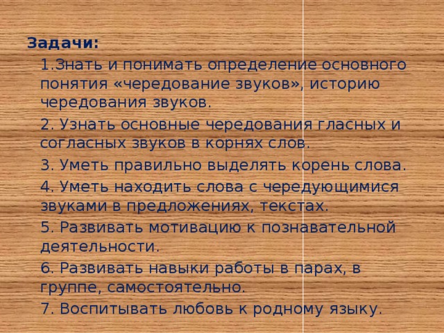 Задачи:  1.Знать и понимать определение основного понятия «чередование звуков», историю чередования звуков.  2. Узнать основные чередования гласных и согласных звуков в корнях слов.  3. Уметь правильно выделять корень слова.  4. Уметь находить слова с чередующимися звуками в предложениях, текстах.  5. Развивать мотивацию к познавательной деятельности.  6. Развивать навыки работы в парах, в группе, самостоятельно.  7. Воспитывать любовь к родному языку.