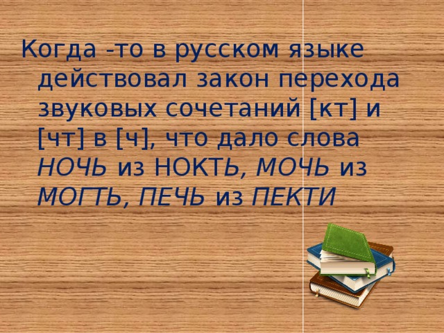 Когда -то в русском языке действовал закон перехода звуковых сочетаний [кт] и [чт] в [ч], что дало слова НОЧЬ из НОКТ Ь, МОЧЬ из МОГТЬ, ПЕЧЬ из ПЕКТИ