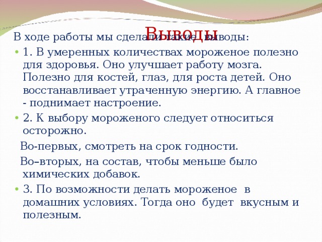 В ходе работы мы сделали такие выводы: • 1. В умеренных количествах мороженое полезно для здоровья. Оно улучшает работу мозга. Полезно для костей, глаз, для роста детей. Оно восстанавливает утраченную энергию. А главное - поднимает настроение. • 2. К выбору мороженого следует относиться осторожно.  Во-первых, смотреть на срок годности.  Во–вторых, на состав, чтобы меньше было химических добавок. •  3. По возможности делать мороженое в домашних условиях. Тогда оно будет вкусным и полезным.  Выводы