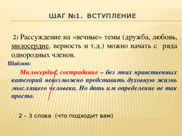 Шаг №1. вступление    2)  Рассуждение на «вечные» темы (дружба, любовь, милосердие , верность и т.д.) можно начать с ряда однородных членов. Шаблон:  Милосердие, сострадание – без этих нравственных категорий невозможно представить духовную жизнь мыслящего человека. Но дать им определение не так просто.    2 – 3 слова (что подходит вам)