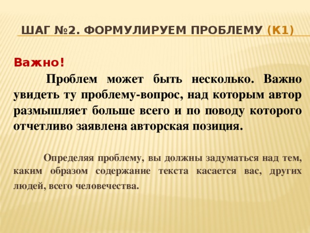 Шаг №2. Формулируем проблему (К1) Важно!  Проблем может быть несколько. Важно увидеть ту проблему-вопрос, над которым автор размышляет больше всего и по поводу которого отчетливо заявлена авторская позиция.    Определяя проблему, вы должны задуматься над тем, каким образом содержание текста касается вас, других людей, всего человечества.