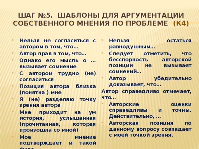 Шаг №5. Шаблоны для аргументации собственного мнения по проблеме (К4) Нельзя не согласиться с автором в том, что… Автор прав в том, что… Однако его мысль о … вызывает сомнение С автором трудно (не) согласиться Позиция автора близка (понятна ) мне Я (не) разделяю точку зрения автора Мне приходит на ум история, услышанная (прочитанная, которая произошла со мной) Мое мнение подтверждает и такой факт… Нельзя остаться равнодушным… Следует отметить, что бесспорность авторской позиции не вызывает сомнений… Автор убедительно доказывает, что… Автор справедливо отмечает, что…