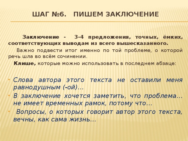 Шаг №6. Пишем заключение    Заключение - 3-4 предложения, точных, ёмких, соответствующих выводам из всего вышесказанного.  Важно подвести итог именно по той проблеме, о которой речь шла во всём сочинении.  Клише, которые можно использовать в последнем абзаце: