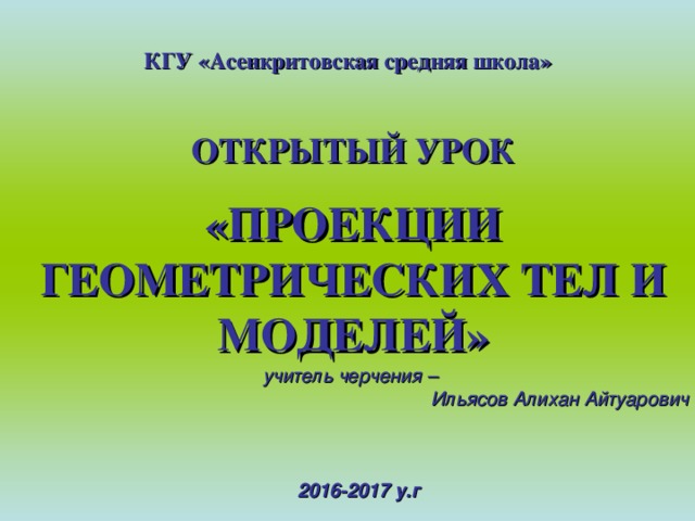 КГУ «Асенкритовская средняя школа» ОТКРЫТЫЙ УРОК «ПРОЕКЦИИ ГЕОМЕТРИЧЕСКИХ ТЕЛ И МОДЕЛЕЙ» учитель черчения – Ильясов Алихан Айтуарович  2016-2017 у.г