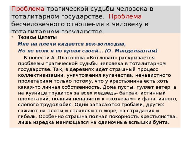 Проблема трагической судьбы человека в тоталитарном государстве. Проблема бесчеловечного отношения к человеку в тоталитарном государстве. Тезисы Цитаты  Мне на плечи кидается век-волкодав,  Но не волк я по крови своей… (О. Мандельштам)  В повести А. Платонова «Котлован» раскрывается проблемы трагической судьбы человека в тоталитарном государстве. Так, в деревнях идёт страшный процесс коллективизации, уничтожения кулачества, ненавистного пролетариям только потому, что у крестьянина есть хоть какая-то личная собственность. Дома пусты, гуляет ветер, а на кузнице трудится за всех медведь- батрак, истинный пролетарий, полный ненависти к «хозяевам» и фанатичного, слепого трудолюбия. Одни запасаются гробами, других сажают на плоты и сплавляют в море, на страдания и гибель. Особенно страшна полная покорность крестьянства, лишь изредка меняющаяся на одиночные вспышки бунта.