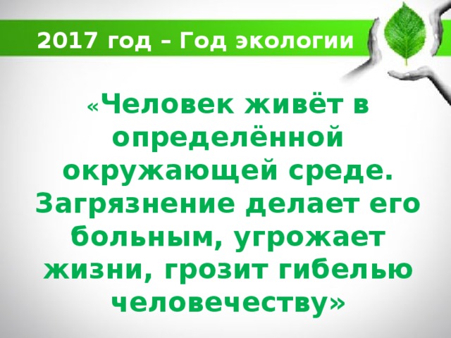 2017 год – Год экологии « Человек живёт в определённой окружающей среде. Загрязнение делает его больным, угрожает жизни, грозит гибелью человечеству»   