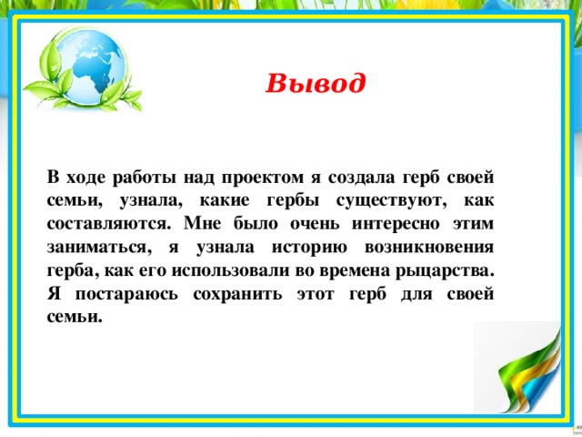 Вывод В ходе работы над проектом я создала герб своей семьи, узнала, какие гербы существуют, как составляются. Мне было очень интересно этим заниматься, я узнала историю возникновения герба, как его использовали во времена рыцарства. Я постараюсь сохранить этот герб для своей семьи.