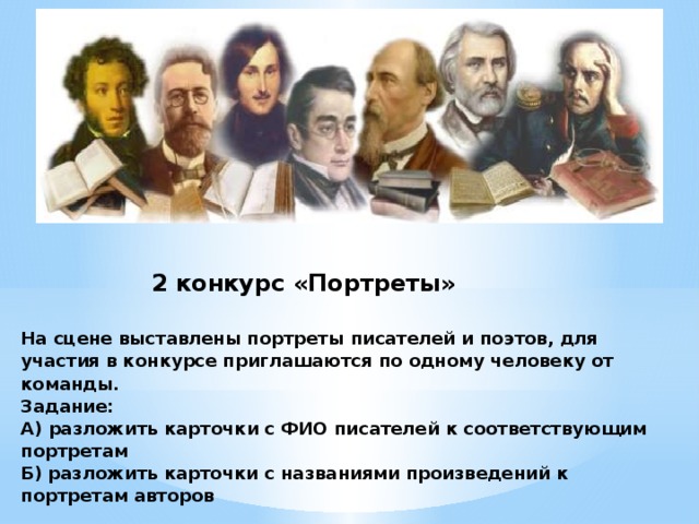 2 конкурс «Портреты»   На сцене выставлены портреты писателей и поэтов, для участия в конкурсе приглашаются по одному человеку от команды. Задание: А) разложить карточки с ФИО писателей к соответствующим портретам Б) разложить карточки с названиями произведений к портретам авторов   Задание выполняется по очереди каждым участником. За ошибку – снимается 1 балл из максимального кол-ва баллов.