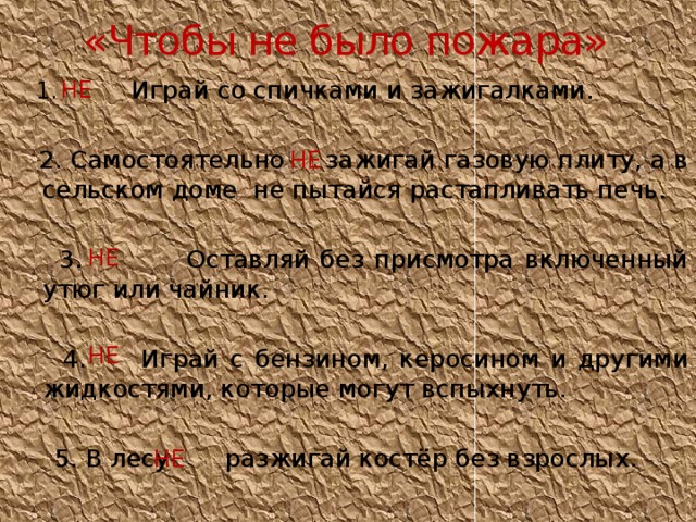 «Чтобы не было пожара» НЕ  1. Играй со спичками и зажигалками.  2. Самостоятельно зажигай газовую плиту, а в сельском доме не пытайся растапливать печь.  3. Оставляй без присмотра включенный утюг или чайник.  4. Играй с бензином, керосином и другими жидкостями, которые могут вспыхнуть.  5. В лесу разжигай костёр без взрослых. НЕ НЕ НЕ НЕ