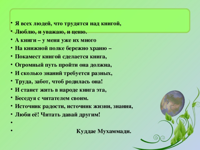 Я всех людей, что трудятся над книгой, Люблю, и уважаю, и ценю. А книги – у меня уже их много На книжной полке бережно храню – Покамест книгой сделается книга, Огромный путь пройти она должна, И сколько знаний требуется разных, Труда, забот, чтоб родилась она! И станет жить в народе книга эта, Беседуя с читателем своим. Источник радости, источник жизни, знания, Люби её! Читать давай другим!   Куддае Мухаммади.