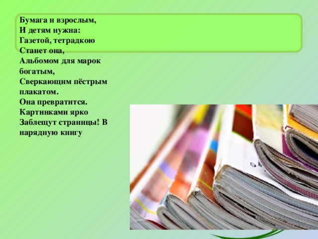 Бумага и взрослым,  И детям нужна:  Газетой, тетрадкою  Станет она,  Альбомом для марок богатым,  Сверкающим пёстрым плакатом.  Она превратится.  Картинками ярко  Заблещут страницы! В нарядную книгу