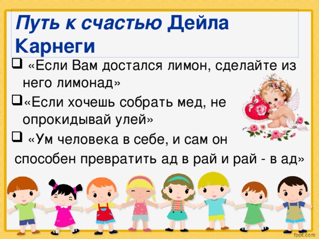 Путь к счастью Дейла Карнеги  «Если Вам достался лимон, сделайте из него лимонад» «Если хочешь собрать мед, не опрокидывай улей»  «Ум человека в себе, и сам он  способен превратить ад в рай и рай - в ад»