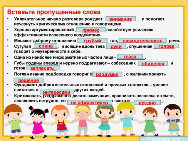 Вставьте пропущенные слова Увлекательное начало разговора рождает _______________ и помогает исчезнуть критическому отношению к говорящему. Хорошо аргументированный ____________ способствует усилению эффективности словесного воздействия. Мешают доброму отношению ____________ тон,___________________ речи. Сутулая ___________, висящие вдоль тела _________, опущенная ______ говорят о неуверенности в себе. Одна из наиболее информативных частей лица - ____________. Губы поданы вперед и нервно подрагивают – собеседник ______________ и готов ________________. Поглаживание подбородка говорит о _____________, о желании принять ______________. Фундамент доброжелательных отношений и прочных контактов – умение считаться с _____________ других людей. Критиковать, раздраженно делать замечания, сравнивать человека с кем-то, злословить нетрудно, но __________________, а часто и ______________. внимание пример назидательность грубый спина руки голова глаза обиделся заплакать_ раздумье решение интересами не эффективно вредно Prezentacii.com