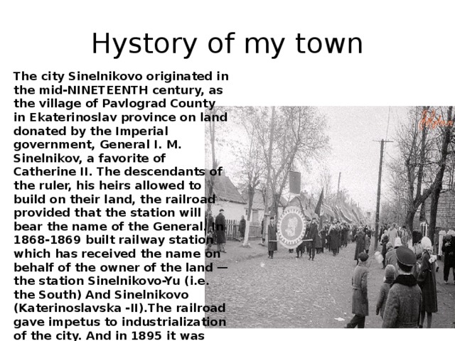 Hystory of my town The city Sinelnikovo originated in the mid-NINETEENTH century, as the village of Pavlograd County in Ekaterinoslav province on land donated by the Imperial government, General I. M. Sinelnikov, a favorite of Catherine II. The descendants of the ruler, his heirs allowed to build on their land, the railroad provided that the station will bear the name of the General. In 1868-1869 built railway station which has received the name on behalf of the owner of the land — the station Sinelnikovo-Yu (i.e. the South) And Sinelnikovo (Katerinoslavska -II).The railroad gave impetus to industrialization of the city. And in 1895 it was buider new locomotive depot and started to work in the car shops – now – train shed