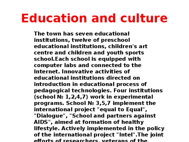 Education and culture The town has seven educational institutions, twelve of preschool educational institutions, children's art centre and children and youth sports school.Each school is equipped with computer labs and connected to the Internet. Innovative activities of educational institutions directed on introduction in educational process of pedagogical technologies. Four institutions (school № 1,2,4,7) work in experimental programs. School № 3,5,7 implement the international project 