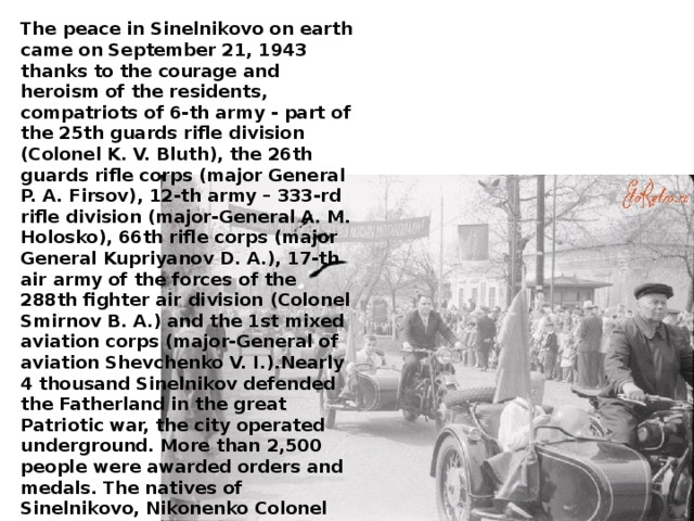 The peace in Sinelnikovo on earth came on September 21, 1943 thanks to the courage and heroism of the residents, compatriots of 6-th army - part of the 25th guards rifle division (Colonel K. V. Bluth), the 26th guards rifle corps (major General P. A. Firsov), 12-th army – 333-rd rifle division (major-General A. M. Holosko), 66th rifle corps (major General Kupriyanov D. A.), 17-th air army of the forces of the 288th fighter air division (Colonel Smirnov B. A.) and the 1st mixed aviation corps (major-General of aviation Shevchenko V. I.).Nearly 4 thousand Sinelnikov defended the Fatherland in the great Patriotic war, the city operated underground. More than 2,500 people were awarded orders and medals. The natives of Sinelnikovo, Nikonenko Colonel Yakov Tikhonovich, guard captain Bareback Dmitri, petty officer Shabelski Ivan, petty officer Troshev Ivan filimonovich awarded the title of Hero of the Soviet Union.