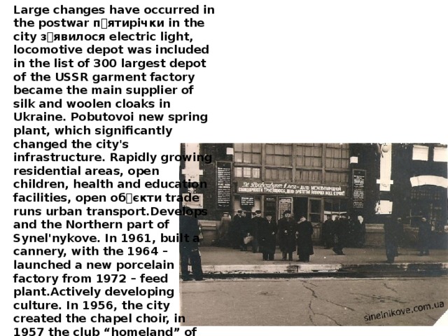 Large changes have occurred in the postwar п ۥ ятирічки in the city з ۥ явилося electric light, locomotive depot was included in the list of 300 largest depot of the USSR garment factory became the main supplier of silk and woolen cloaks in Ukraine. Pobutovoi new spring plant, which significantly changed the city's infrastructure. Rapidly growing residential areas, open children, health and education facilities, open об ۥ єкти trade runs urban transport.Develops and the Northern part of Synel'nykove. In 1961, built a cannery, with the 1964 – launched a new porcelain factory from 1972 – feed plant.Actively developing culture. In 1956, the city created the chapel choir, in 1957 the club “homeland” of the plant.Of the Comintern , in 1962, the children's music school, built a new cinema on 400 places (1958). Actively issued city newspaper “Lenin's precepts”, which traces its history back to September 12, 1930.