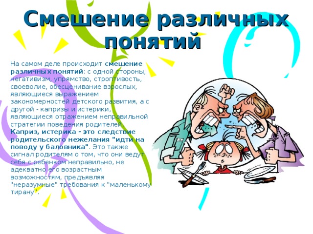 Смешение различных понятий На самом деле происходит смешение различных понятий : с одной стороны, негативизм, упрямство, строптивость, своеволие, обесценивание взрослых, являющиеся выражением закономерностей детского развития, а с другой - капризы и истерики, являющиеся отражением неправильной стратегии поведения родителей. Каприз, истерика - это следствие родительского нежелания 