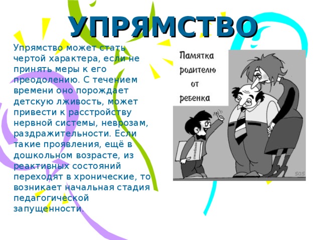 УПРЯМСТВО Упрямство может стать чертой характера, если не принять меры к его преодолению. С течением времени оно порождает детскую лживость, может привести к расстройству нервной системы, неврозам, раздражительности. Если такие проявления, ещё в дошкольном возрасте, из реактивных состояний переходят в хронические, то возникает начальная стадия педагогической запущенности.