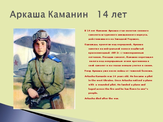 В 14 лет Каманин Аркаша стал пилотом связного самолета штурмового авиационного корпуса, действовавшего на Западной Украине. Однажды, пролетая над передовой, Аркаша заметил на нейтральной полосе подбитый краснозвездный «ИЛ-2» с тяжелораненым летчиком. Посадив самолет, Каманин перетащил пилота под непрерывным огнем противника в свой самолет и на глазах немцев улетел к своим. Умер Аркаша уже после войны от тяжелой болезни. Arkasha Kamanin was 14 years old. He became a pilot in the west Ukraine. Once Arkasha noticed a plane with a wounded pilot. He landed a plane and luged across the fire and he has flown to one”s people. Arkasha died after the war.