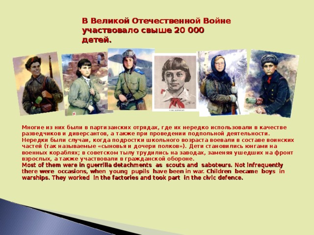 В Великой Отечественной Войне участвовало свыше 20 000 детей. Многие из них были в партизанских отрядах, где их нередко использовали в качестве разведчиков и диверсантов, а также при проведении подпольной деятельности. Нередки были случаи, когда подростки школьного возраста воевали в составе воинских частей (так называемые «сыновья и дочери полков»). Дети становились юнгами на военных кораблях; в советском тылу трудились на заводах, заменяя ушедших на фронт взрослых, а также участвовали в гражданской обороне. Most of them were in guerrilla detachments as scouts and saboteurs. Not infrequently there were occasions, when young pupils have been in war. Children became boys in warships. They worked in the factories and took part in the civic defence.