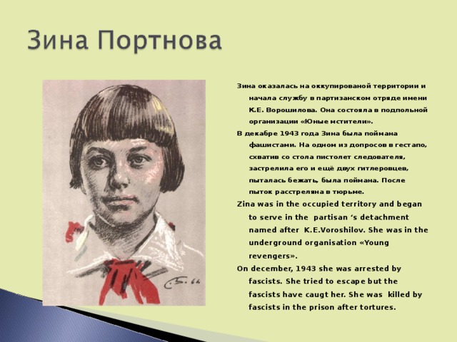 Зина оказалась на оккупированой территории и начала службу в партизанском отряде имени К.Е. Ворошилова. Она состояла в подпольной организации «Юные мстители». В декабре 1943 года Зина была поймана фашистами. На одном из допросов в гестапо, схватив со стола пистолет следователя, застрелила его и ещё двух гитлеровцев, пыталась бежать, была поймана. После пыток расстреляна в тюрьме. Zina was in the occupied territory and began to serve in the partisan ‘s detachment named after K.E.Voroshilov. She was in the underground organisation « Young revengers ». On december, 1943 she was arrested by fascists. She tried to escape but the fascists have caugt her. She was killed by fascists in the prison after tortures.