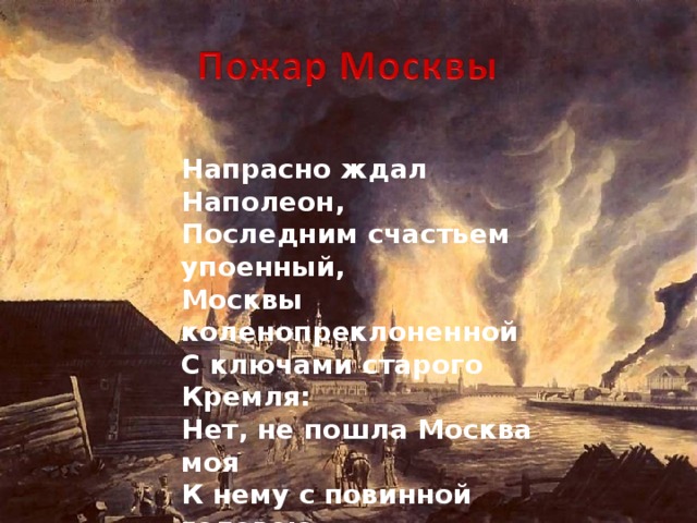 Напрасно ждал Наполеон, Последним счастьем упоенный, Москвы коленопреклоненной С ключами старого Кремля: Нет, не пошла Москва моя К нему с повинной головою. Не праздник, не приемный дар, Она готовила пожар Нетерпеливому герою.   А.С. Пушкин