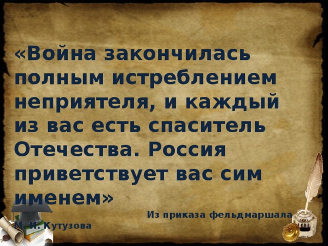 «Война закончилась полным истреблением неприятеля, и каждый из вас есть спаситель Отечества. Россия приветствует вас сим именем»  Из приказа фельдмаршала М. И. Кутузова