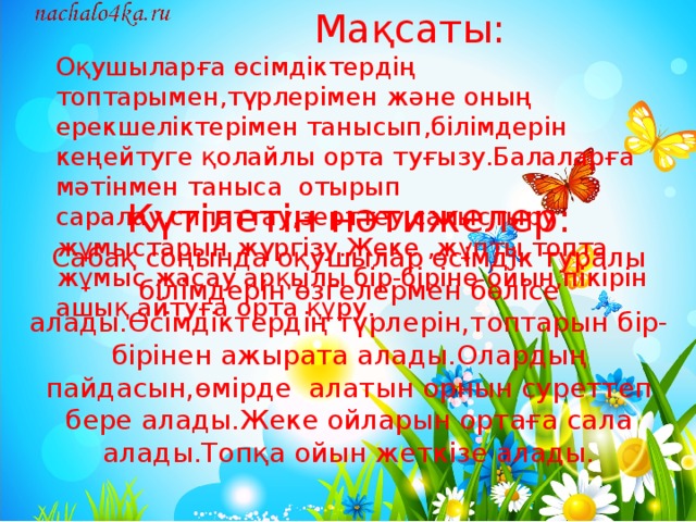 Күтілетін нәтижелер:  Сабақ соңында оқушылар өсімдік туралы білімдерін өзгелермен бөлісе алады.Өсімдіктердің түрлерін,топтарын бір-бірінен ажырата алады.Олардың пайдасын,өмірде алатын орнын суреттеп бере алады.Жеке ойларын ортаға сала алады.Топқа ойын жеткізе алады.  Мақсаты: Оқушыларға өсімдіктердің топтарымен,түрлерімен және оның ерекшеліктерімен танысып,білімдерін кеңейтуге қолайлы орта туғызу.Балаларға мәтінмен таныса отырып саралау,сипаттау,зерттеу,салыстыру жұмыстарын жүргізу.Жеке ,жұпты,топта жұмыс жасау арқылы бір-біріне ойын,пікірін ашық айтуға орта құру.