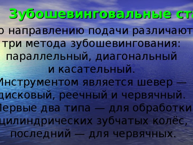 Зубошевинговальные станки  По направлению подачи различают три метода зубошевингования: параллельный, диагональный и касательный. Инструментом является шевер — дисковый, реечный и червячный. Первые два типа — для обработки  цилиндрических зубчатых колёс, последний — для червячных.