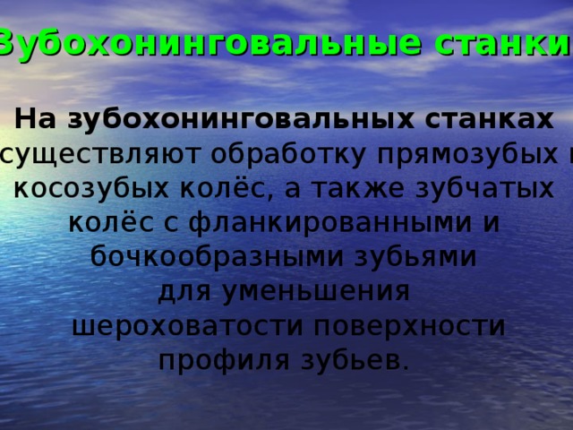 Зубохонинговальные станки  На зубохонинговальных станках  осуществляют обработку прямозубых и косозубых колёс, а также зубчатых колёс с фланкированными и бочкообразными зубьями для уменьшения шероховатости поверхности профиля зубьев.