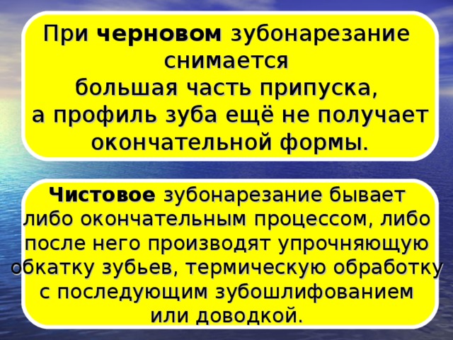 При черновом зубонарезание снимается большая часть припуска, а профиль зуба ещё не получает  окончательной формы. Чистовое зубонарезание бывает либо окончательным процессом, либо после него производят упрочняющую обкатку зубьев, термическую обработку с последующим зубошлифованием или доводкой.