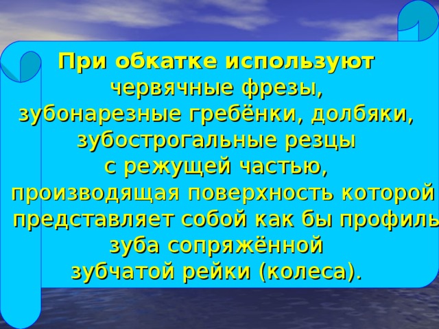 При обкатке используют  червячные фрезы, зубонарезные гребёнки, долбяки, зубострогальные резцы с режущей частью,  производящая поверхность которой  представляет собой как бы профиль зуба сопряжённой зубчатой рейки (колеса).