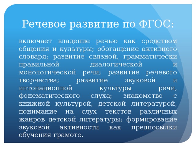 Речевое развитие по ФГОС: включает владение речью как средством общения и культуры; обогащение активного словаря; развитие связной, грамматически правильной диалогической и монологической речи; развитие речевого творчества; развитие звуковой и интонационной культуры речи, фонематического слуха; знакомство с книжной культурой, детской литературой, понимание на слух текстов различных жанров детской литературы; формирование звуковой активности как предпосылки обучения грамоте.