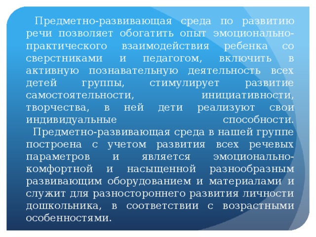 Предметно-развивающая среда по развитию речи позволяет обогатить опыт эмоционально-практического взаимодействия ребенка со сверстниками и педагогом, включить в активную познавательную деятельность всех детей группы, стимулирует развитие самостоятельности, инициативности, творчества, в ней дети реализуют свои индивидуальные способности.  Предметно-развивающая среда в нашей группе построена с учетом развития всех речевых параметров и является эмоционально-комфортной и насыщенной разнообразным развивающим оборудованием и материалами и служит для разностороннего развития личности дошкольника, в соответствии с возрастными особенностями.